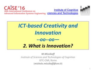 1
ICT-based Creativity and
Innovation
--oo--oo—
2. What is Innovation?
M.Missikoff
Institute of Sciences and Technologies of Cognition
ISTC-CNR, Rome
(michele.missikoff@cnr.it)
Institute of Cognitive
Sciences and Technologies
 