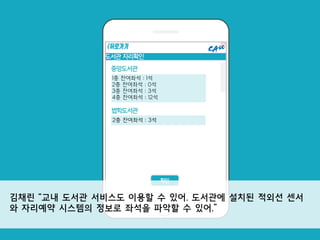 도서관 자리확인
이름
확인
중앙도서관
1층 잔여좌석 : 1석
2층 잔여좌석 : 0석
3층 잔여좌석 : 3석
4층 잔여좌석 : 12석
<뒤로가기
법학도서관
2층 잔여좌석 : 3석
김채린 “교내 도서관 서비스도 이용할 수 있어. 도서관에 설치된 적외선 센서
와 자리예약 시스템의 정보로 좌석을 파악할 수 있어.”
 