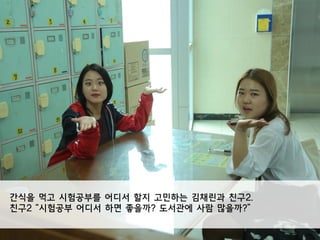 간식을 먹고 시험공부를 어디서 할지 고민하는 김채린과 친구2.
친구2 “시험공부 어디서 하면 좋을까? 도서관에 사람 많을까?”
 