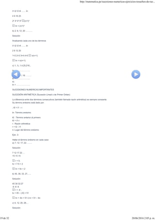 t1 t2 t3 t4 …… tn
4 9 16 25
2² 3² 4² 5² (n/1)²
tn = (n/1)²
b) 2; 6; 12; 20 ……….
Solución
Analizando cada uno de los términos
t1 t2 t3 t4 …… tn
2 6 12 20
1×2 2×3 3×4 4×5 n(n+1)
tn = n(n+1)
c) 1, ½, 1,4,25,216,..
tn = ………………..
d) 3; 6; 11; 18; ……..
tn = ………………..
e)
tn = ………………..
SUCESIONES NUMERICAS IMPORTANTES
SUCESIÓN ARITMÉTICA (Sucesión Lineal o de Primer Orden)
La diferencia entre dos términos consecutivos (también llamada razón aritmética) es siempre constante.
Su término enésimo está dado por:
; t0 = t1 – r
tn: Término enésimo
t0 : Término anterior al primero
t0 = t1-r
r : Razón aritmética
r = t2 – t1
n: Lugar del término enésimo
Ejm. 3:
Hallar el término enésimo en cada caso:
a) 7; 12; 17; 22; …….
Solución:
7 12 17 22….
+5 +5 +5
r = 5;
to = 7-5 = 2
tn = 5n + 2
b) 45, 39, 33, 27,…..
Solución:
45 39 33 27
-6 -6 -6
r = -6 ;
to = 45 – (-6) = 51
tn = -6n + 51 ó tn = 51 – 6n
c) 4, 12, 20, 28,…
Solución:
http://matematica.pe/sucesiones-numericas-ejercicios-resueltos-de-raz...
19 de 32 20/06/2016 2:05 p. m.
 