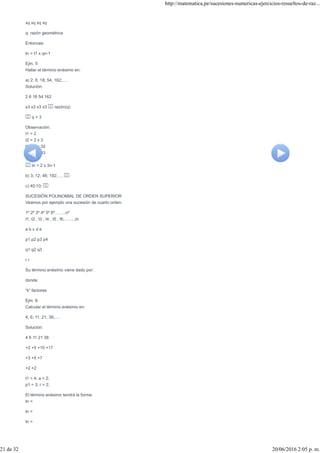 xq xq xq xq
q: razón geométrica
Entonces:
tn = t1 x qn-1
Ejm. 5:
Hallar el término enésimo en:
a) 2; 6; 18; 54; 162;….
Solución:
2 6 18 54 162
x3 x3 x3 x3 razón(q)
q = 3
Observación:
t1 = 2
t2 = 2 x 3
t3 = 2 x 32
t4 = 2 x 33
:
tn = 2 x 3n-1
b) 3; 12; 48; 192;….
c) 40;10;
SUCESIÓN POLINOMIAL DE ORDEN SUPERIOR
Veamos por ejemplo una sucesión de cuarto orden.
1º 2º 3º 4º 5º 6º……..nº
t1, t2 , t3 , t4 , t5 , t6,…….,tn
a b c d e
p1 p2 p3 p4
q1 q2 q3
r r
Su término enésimo viene dado por:
donde:
“k” factores
Ejm. 6:
Calcular el término enésimo en:
4; 6; 11; 21; 38;….
Solución:
4 6 11 21 38
+2 +5 +10 +17
+3 +5 +7
+2 +2
t1 = 4; a = 2;
p1 = 3; r = 2;
El término enésimo tendrá la forma:
tn =
tn =
tn =
http://matematica.pe/sucesiones-numericas-ejercicios-resueltos-de-raz...
21 de 32 20/06/2016 2:05 p. m.
 