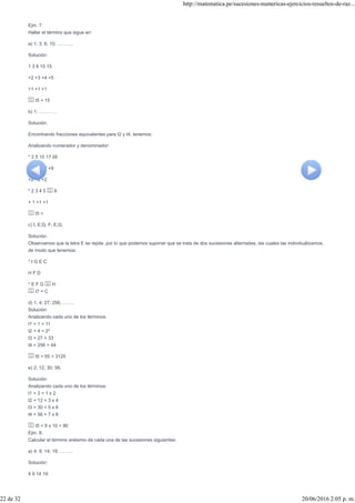 Ejm. 7:
Hallar el término que sigue en:
a) 1; 3; 6; 10; ……….
Solución:
1 3 6 10 15
+2 +3 +4 +5
+1 +1 +1
t5 = 15
b) 1; …………
Solución:
Encontrando fracciones equivalentes para t2 y t4, tenemos:
Analizando numerador y denominador:
* 2 5 10 17 26
+3 +5 +7 +9
+2 +2 +2
* 2 3 4 5 6
+ 1 +1 +1
t5 =
c) I; E;G; F; E;G;
Solución:
Observamos que la letra E se repite, por lo que podemos suponer que se trata de dos sucesiones alternadas, las cuales las individualizamos,
de modo que tenemos:
* I G E C
H F D
* E F G H
t7 = C
d) 1; 4; 27; 256; ……..
Solución:
Analizando cada uno de los términos:
t1 = 1 = 11
t2 = 4 = 2²
t3 = 27 = 33
t4 = 256 = 44
t5 = 55 = 3125
e) 2; 12; 30; 56;
Solución:
Analizando cada uno de los términos:
t1 = 2 = 1 x 2
t2 = 12 = 3 x 4
t3 = 30 = 5 x 6
t4 = 56 = 7 x 8
t5 = 9 x 10 = 90
Ejm. 8:
Calcular el término enésimo de cada una de las sucesiones siguientes:
a) 4; 9; 14; 19; ……..
Solución:
4 9 14 19
http://matematica.pe/sucesiones-numericas-ejercicios-resueltos-de-raz...
22 de 32 20/06/2016 2:05 p. m.
 