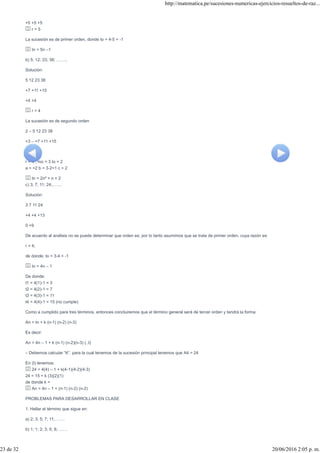+5 +5 +5
r = 5
La sucesión es de primer orden, donde to = 4-5 = -1
tn = 5n –1
b) 5; 12; 23; 38; ……..
Solución:
5 12 23 38
+7 +11 +15
+4 +4
r = 4
La sucesión es de segundo orden
2 – 5 12 23 38
+3 – +7 +11 +15
+4 +4 +4
r = 4 ; mo = 3 to = 2
a = =2 b = 3-2=1 c = 2
tn = 2n² + n + 2
c) 3; 7; 11; 24;…….
Solución:
3 7 11 24
+4 +4 +13
0 +9
De acuerdo al análisis no se puede determinar que orden es; por lo tanto asumimos que se trata de primer orden, cuya razón es:
r = 4;
de donde: to = 3-4 = -1
tn = 4n – 1
De donde:
t1 = 4(1)-1 = 3
t2 = 4(2)-1 = 7
t3 = 4(3)-1 = 11
t4 = 4(4)-1 = 15 (no cumple)
Como a cumplido para tres términos, entonces concluiremos que el término general será de tercer orden y tendrá la forma:
An = tn + k (n-1) (n-2) (n-3)
Es decir:
An = 4n – 1 + k (n-1) (n-2)(n-3) (..I)
– Debemos calcular “K”, para la cual tenemos de la sucesión principal tenemos que A4 = 24
En (I) tenemos:
24 = 4(4) – 1 + k(4-1)(4-2)(4-3)
24 = 15 + k (3)(2)(1)
de donde k =
An = 4n – 1 + (n-1) (n-2) (n-2)
PROBLEMAS PARA DESARROLLAR EN CLASE
1. Hallar el término que sigue en:
a) 2; 3; 5; 7; 11;…….
b) 1; 1; 2; 3; 5; 8;…….
http://matematica.pe/sucesiones-numericas-ejercicios-resueltos-de-raz...
23 de 32 20/06/2016 2:05 p. m.
 
