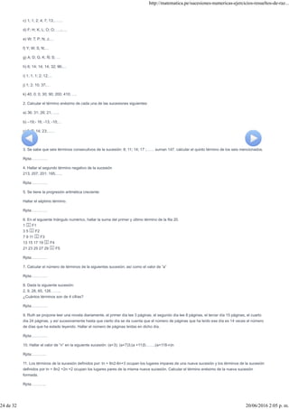 c) 1; 1; 2; 4; 7; 13;…….
d) F; H; K; L; O; O; ….;….
e) W; T; P; N; J;…
f) Y; W; S; N;…
g) A; D; G; K; Ñ; S; …
h) 6; 14; 14; 14; 32; 96;…
i) 1; 1; 1; 2; 12;…
j) 1; 2; 10; 37;…
k) 40; 0; 0; 30; 90; 200; 410; ….
2. Calcular el término enésimo de cada una de las sucesiones siguientes:
a) 36; 31; 26; 21; …..
b) –19;- 16; -13; -10;…
c) 2; 7; 14; 23;……
d) ……..
3. Se sabe que seis términos consecutivos de la sucesión: 8; 11; 14; 17 ;…… suman 147. calcular el quinto término de los seis mencionados.
Rpta:…………
4. Hallar el segundo término negativo de la sucesión
213; 207; 201; 195;…..
Rpta:…………
5. Se tiene la progresión aritmética creciente:
Hallar el séptimo término.
Rpta:…………
6. En el siguiente triángulo numérico, hallar la suma del primer y último término de la fila 20.
1 F1
3 5 F2
7 9 11 F3
13 15 17 19 F4
21 23 25 27 29 F5
Rpta:…………
7. Calcular el número de términos de la siguientes sucesión; así como el valor de “a”
Rpta:…………
8. Dada la siguiente sucesión:
2, 9, 28, 65, 126……..
¿Cuántos términos son de 4 cifras?
Rpta:…………
9. Ruth se propone leer una novela diariamente, el primer día lee 3 páginas, el segundo día lee 8 páginas, el tercer día 15 páginas, el cuarto
día 24 páginas, y así sucesivamente hasta que cierto día se da cuenta que el número de páginas que ha leído ese día es 14 veces el número
de días que ha estado leyendo. Hallar el número de páginas leídas en dicho día.
Rpta:…………
10. Hallar el valor de “n” en la siguiente sucesión: (a+3); (a+7)3;(a +11)5;……;(a+118-n)n
Rpta:………..
11. Los términos de la sucesión definidos por: tn = 8n2-6n+3 ocupan los lugares impares de una nueva sucesión y los términos de la sucesión
definidos por tn = 8n2 +2n +2 ocupan los lugares pares de la misma nueva sucesión. Calcular el término enésimo de la nueva sucesión
formada.
Rpta:………..
http://matematica.pe/sucesiones-numericas-ejercicios-resueltos-de-raz...
24 de 32 20/06/2016 2:05 p. m.
 