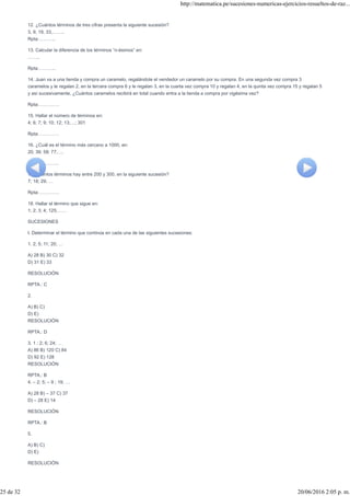 12. ¿Cuántos términos de tres cifras presenta la siguiente sucesión?
3, 9, 19, 33,……..
Rpta:………..
13. Calcular la diferencia de los términos “n-ésimos” en:
……..
Rpta:………..
14. Juan va a una tienda y compra un caramelo, regalándole el vendedor un caramelo por su compra. En una segunda vez compra 3
caramelos y le regalan 2, en la tercera compra 6 y le regalan 3, en la cuarta vez compra 10 y regalan 4, en la quinta vez compra 15 y regalan 5
y así sucesivamente, ¿Cuántos caramelos recibirá en total cuando entra a la tienda a compra por vigésima vez?
Rpta:………….
15. Hallar el número de términos en:
4; 6; 7; 9; 10; 12; 13;…; 301
Rpta:………….
16. ¿Cuál es el término más cercano a 1000, en:
20; 39; 58; 77;….
Rpta:………….
17. Cuántos términos hay entre 200 y 300, en la siguiente sucesión?
7; 18; 29; …
Rpta:………….
18. Hallar el término que sigue en:
1; 2; 3; 4; 125;……
SUCESIONES
I. Determinar el término que continúa en cada una de las siguientes sucesiones:
1. 2; 5; 11; 20; …
A) 28 B) 30 C) 32
D) 31 E) 33
RESOLUCIÓN
RPTA.: C
2.
A) B) C)
D) E)
RESOLUCIÓN
RPTA.: D
3. 1 ; 2; 6; 24; …
A) 86 B) 120 C) 84
D) 92 E) 128
RESOLUCIÓN
RPTA.: B
4. – 2; 5; – 9 ; 19; …
A) 28 B) – 37 C) 37
D) – 28 E) 14
RESOLUCIÓN
RPTA.: B
5.
A) B) C)
D) E)
RESOLUCIÓN
http://matematica.pe/sucesiones-numericas-ejercicios-resueltos-de-raz...
25 de 32 20/06/2016 2:05 p. m.
 