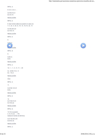 RPTA.: A
6. 6; 6; 3; 6; 2; …
A) 6 B) 8 C) 4
D) 3 E) 10
RESOLUCIÓN
RPTA.: E
II. Qué número altera la sucesión en cada uno:
7. 2 ; 22 ; 4 ; 20 ; 8 ; 18 ; 10 ; 16; 16 ; 32 ; 14
A) 4 B) 20 C) 8
D) 16 E) 10
RESOLUCIÓN
RPTA.: E
8.
A) B) C)
D) 1 E) 3
RESOLUCIÓN
RPTA.: B
9.
A) B) C)
D) E)
RESOLUCIÓN
RPTA.: C
10. 1 ; – 1 ; 3 ; -5 ; 11 ; – 20
A) – 20 B) 11 C) – 5
D) – 1 E) 3
RESOLUCIÓN
21
RPTA.: A
11.
A) 24 B) 14 C) 9
D) E)
RESOLUCIÓN
RPTA.: E
12.
A) 10 B) 9 C) 8
D) 19 E) 22
RESOLUCIÓN
RPTA.: D
13. En la sucesión:
4; 10; 16; 22; …; 178.
Calcule el número de términos.
A) 31 B) 28 C) 30
D) 35 E) 32
RESOLUCIÓN
RPTA.: C
http://matematica.pe/sucesiones-numericas-ejercicios-resueltos-de-raz...
26 de 32 20/06/2016 2:05 p. m.
 