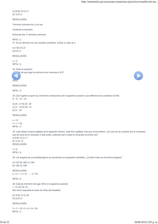 A) 20 B) 18 C) 11
D) 10 E) 5
RESOLUCIÓN
Términos comunes de y a la vez:
Acotando la sucesión.
Entonces hay 11 términos comunes.
RPTA.: C
21. Si son términos de una sucesión aritmética. Indicar el valor de a.
A) 1 B) 4 C) 6
D) 8 E) 2
RESOLUCIÓN
a = 2
RPTA.: E
22. Dada la sucesión:
¿A partir de que lugar los términos son menores a 0,5?
A) B) C)
D) E)
RESOLUCIÓN
RPTA.: D
23. Que lugares ocupan los 2 términos consecutivos de la siguiente sucesión cuya diferencia de cuadrados es 640.
6 ; 10 ; 14 ; 18; …
A) 20 ; 21 B) 25 ; 26
C) 21 ; 22 D) 30 ; 31
E) 31 ; 32
RESOLUCIÓN
n = 21
n + 1 = 22
RPTA.: C
24. José desea comprar galletas de la siguiente manera: cada día 5 galletas mas que el día anterior. ¿En que día se cumplirá que lo comprado
ese día será de lo comprado 4 días antes y además sea 3 veces lo comprado el primer día?
A) 9 B) 10 C) 11
D) 12 E) 13
RESOLUCIÓN
n = 9
RPTA.: A
25. Los ángulos de un pentadecágono se encuentran en progresión aritmética. ¿Cuánto mide uno de dichos ángulos?
A) 153º B) 158º C) 154º
D) 155º E) 156º
RESOLUCIÓN
a ; a + r ; a + 2r ; …; a +14r.
RPTA.: E
26. Calcule el término de lugar 300 en la siguiente sucesión:
1; 12; 29; 52; 81;…
Dar como respuesta la suma de cifras del resultado.
A) 18 B) 12 C) 29
D) 22 E) 9
RESOLUCIÓN
2 + 7 + 10 + 5 + 9 + 6 = 29
RPTA.: C
http://matematica.pe/sucesiones-numericas-ejercicios-resueltos-de-raz...
28 de 32 20/06/2016 2:05 p. m.
 