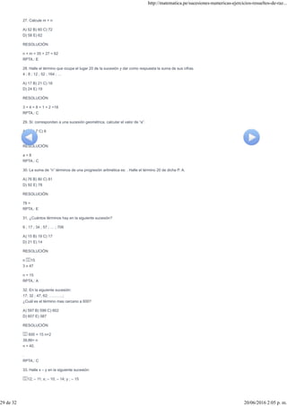 27. Calcule m + n
A) 52 B) 60 C) 72
D) 58 E) 62
RESOLUCIÓN
n + m = 35 + 27 = 62
RPTA.: E
28. Halle el término que ocupa el lugar 20 de la sucesión y dar como respuesta la suma de sus cifras.
4 ; 8 ; 12 ; 52 ; 164 ; …
A) 17 B) 21 C) 18
D) 24 E) 19
RESOLUCIÓN
3 + 4 + 8 + 1 + 2 =18
RPTA.: C
29. Si: corresponden a una sucesión geométrica, calcular el valor de “a”.
A) 6 B) 7 C) 8
D) 9 E) 4
RESOLUCIÓN
a = 8
RPTA.: C
30. La suma de “n” términos de una progresión aritmética es: . Halle el término 20 de dicha P. A.
A) 76 B) 80 C) 81
D) 92 E) 78
RESOLUCIÓN
78 =
RPTA.: E
31. ¿Cuántos términos hay en la siguiente sucesión?
6 ; 17 ; 34 ; 57 ; … ; 706
A) 15 B) 19 C) 17
D) 21 E) 14
RESOLUCIÓN
n 15
3 n 47
n = 15
RPTA.: A
32. En la siguiente sucesión:
17; 32 ; 47; 62; ………..;
¿Cuál es el término mas cercano a 600?
A) 597 B) 599 C) 602
D) 607 E) 587
RESOLUCIÓN
600 = 15 n+2
39,86= n
n = 40.
.
RPTA.: C
33. Halle x – y en la siguiente sucesión:
12; – 11; x; – 10; – 14; y ; – 15
http://matematica.pe/sucesiones-numericas-ejercicios-resueltos-de-raz...
29 de 32 20/06/2016 2:05 p. m.
 