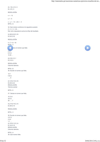 A) -1 B) -2 C) -3
D) -4 E) -5
RESOLUCIÓN
x = – 13
y = – 9
x – y = – 13 – (-9) = – 4
RPTA.: D
34. Qué número continúa en la siguiente sucesión.
2 , 2 , 2 , 4 , 24, …
Dar como respuesta la suma de cifras del resultado.
A) 36 B) 28 C) 18
D) 24 E) 30
RESOLUCIÓN
5 + 7 + 6 = 18
RPTA.: C
35. ¿Cuál es el número que falta:
2 6 3
8 16 2
10 40 …
A) 2 B) 4 C) 1
D) 3 E) 5
RESOLUCIÓN
Columna derecha
RPTA.: B
36. Escribir el número que falta.
14 7
5 50 2
….. 8
A) 12 B) 16 C) 18
D) 20 E) 24
RESOLUCIÓN
Término central
RPTA.: E
37. Calcule el número que falta.
18 12 8
32 8 2
28 ….. 7
A) 21 B) 18 C) 14
D) 28 E) 16
RESOLUCIÓN
RPTA.: C
38. Escribir el número que falta.
3 9 12
2 6 8
1 7 ….
A) 10 B) 12 C) 14
D) 16 E) 18
RESOLUCIÓN
Columna derecha:
RPTA.: A
39. Qué número falta.
http://matematica.pe/sucesiones-numericas-ejercicios-resueltos-de-raz...
30 de 32 20/06/2016 2:05 p. m.
 