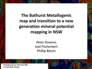 Geological Survey Technical Talks
1st June 2016, Orange
The Bathurst Metallogenic
map and transition to a new
generation mineral potential
mapping in NSW
Peter Downes
Joel Fitzherbert
Phillip Blevin
 