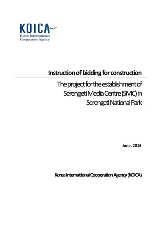 Instructionofbiddingforconstruction
Theprojectfortheestablishmentof
SerengetiMediaCentre(SMC)in
SerengetiNationalPark
June, 2016
KoreaInternationalCooperationAgency(KOICA)
 