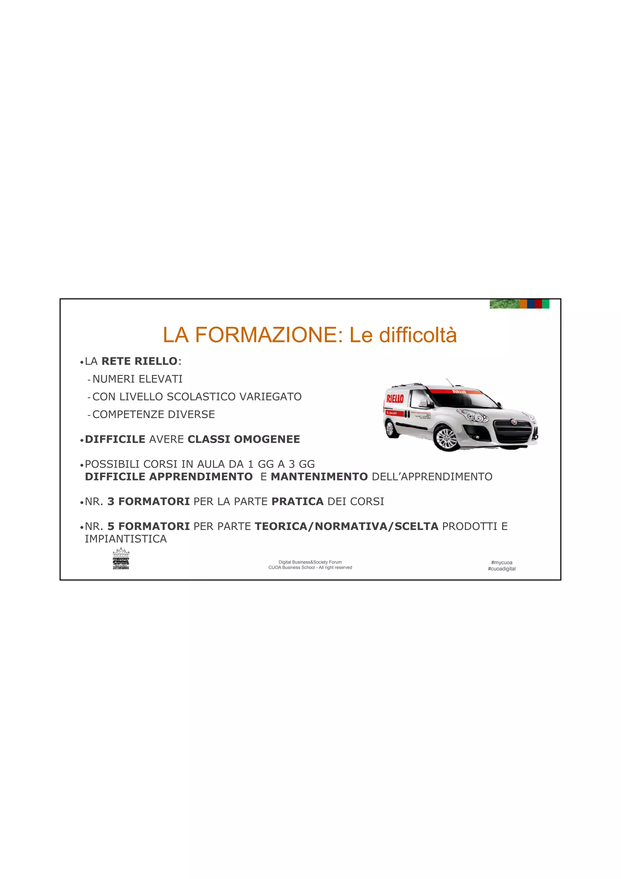 21/06/2016
12
LA FORMAZIONE: Le difficoltà
•LA RETE RIELLO:
- NUMERI ELEVATI
- CON LIVELLO SCOLASTICO VARIEGATO
- COMPETENZE DIVERSE
•DIFFICILE AVERE CLASSI OMOGENEE
•POSSIBILI CORSI IN AULA DA 1 GG A 3 GG
DIFFICILE APPRENDIMENTO E MANTENIMENTO DELL’APPRENDIMENTO
#mycuoa
#cuoadigital
Digital Business&Society Forum
CUOA Business School - All right reserved
•NR. 3 FORMATORI PER LA PARTE PRATICA DEI CORSI
•NR. 5 FORMATORI PER PARTE TEORICA/NORMATIVA/SCELTA PRODOTTI E
IMPIANTISTICA
 