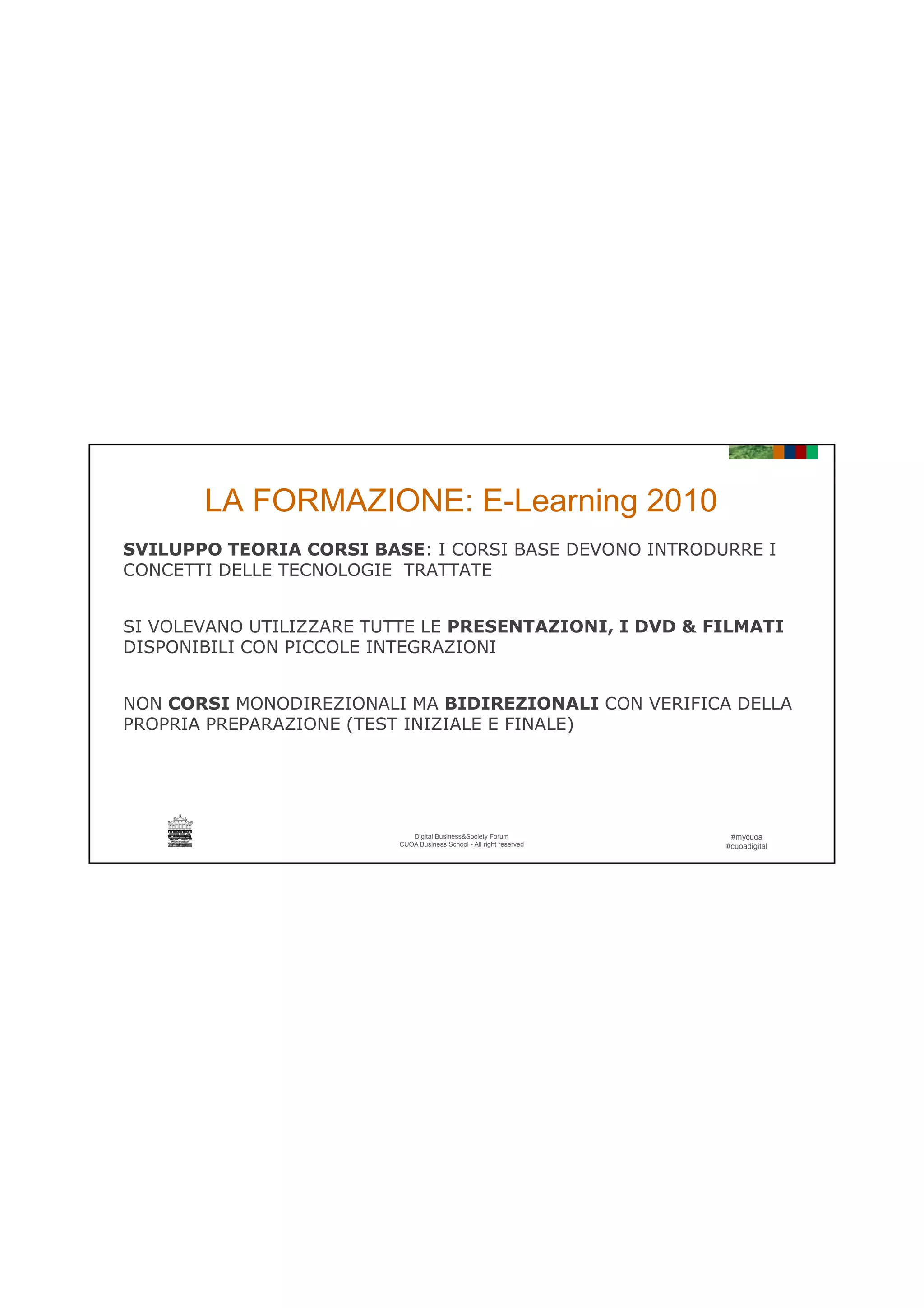 21/06/2016
14
SVILUPPO TEORIA CORSI BASE: I CORSI BASE DEVONO INTRODURRE I
CONCETTI DELLE TECNOLOGIE TRATTATE
LA FORMAZIONE: E-Learning 2010
SI VOLEVANO UTILIZZARE TUTTE LE PRESENTAZIONI, I DVD & FILMATI
DISPONIBILI CON PICCOLE INTEGRAZIONI
NON CORSI MONODIREZIONALI MA BIDIREZIONALI CON VERIFICA DELLA
PROPRIA PREPARAZIONE (TEST INIZIALE E FINALE)
#mycuoa
#cuoadigital
Digital Business&Society Forum
CUOA Business School - All right reserved
PROPRIA PREPARAZIONE (TEST INIZIALE E FINALE)
 