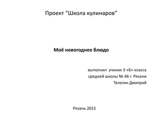 Проект “Школа кулинаров”
Моё новогоднее блюдо
выполнил ученик 3 «Б» класса
средней школы № 46 г. Рязани
Телегин Дмитрий
Рязань 2015
 