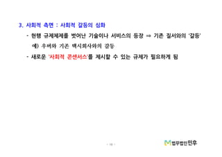 - 10 -
사회적 측면 사회적 갈등의 심화3. :
현행 규제체제를 벗어난 기술이나 서비스의 등장 기존 질서와의 갈등- ‘ ’⇒
예 우버와 기존 택시회사와의 갈등)
새로운- 사회적 콘센서스‘ ’를 제시할 수 있는 규제가 필요하게 됨
 