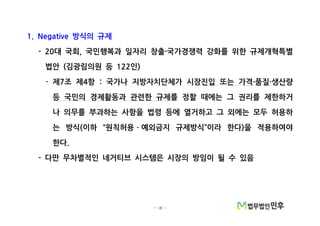 - 18 -
방식의 규제1. Negative
대 국회 국민행복과 일자리 창출 국가경쟁력 강화를 위한 규제개혁특별- 20 , ·
법안 김광림의원 등 인( 122 )
제 조 제 항 국가나 지방자치단체가· 7 4 : 시장진입 또는 가격 품질 생산량· ·
등 국민의 경제활동과 관련한 규제를 정할 때에는 그 권리를 제한하거
나 의무를 부과하는 사항을 법령 등에 열거하고 그 외에는 모두 허용하
는 방식 이하 원칙허용 예외금지 규제방식 이라 한다 을 적용하여야( “ ” )ㆍ
한다.
다만 무차별적인 네거티브 시스템은 시장의 방임이 될 수 있음-
 