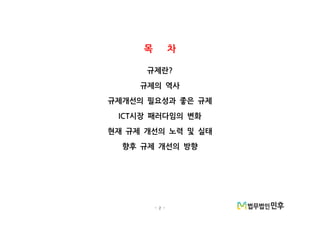 - 2 -
목 차
규제란?
규제의 역사
규제개선의 필요성과 좋은 규제
시장 패러다임의 변화ICT
현재 규제 개선의 노력 및 실태
향후 규제 개선의 방향
 
