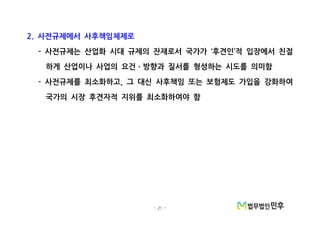 - 21 -
사전규제에서 사후책임체제로2.
사전규제는 산업화 시대 규제의 잔재로서 국가가 후견인 적 입장에서 친절- ‘ ’
하게 산업이나 사업의 요건 방향과 질서를 형성하는 시도를 의미함ㆍ
사전규제를 최소화하고 그 대신 사후책임 또는 보험제도 가입을 강화하여- ,
국가의 시장 후견자적 지위를 최소화하여야 함
 