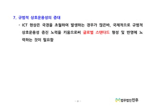 - 31 -
규범적 상호운용성의 증대7.
현상은 국경을 초월하여 발생하는 경우가 많은바 국제적으로 규범적- ICT ,
상호운용성 증진 노력을 키움으로써 글로벌 스탠다드 형성 및 반영에 노
력하는 것이 필요함
 