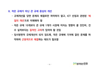 - 33 -
작은 규제가 아닌 큰 규제 중심의 개선8.
규제개선을 당면 문제의 해결로만 파악하지 말고 산업과 관련된- , ICT 체‘
질의 개선’으로 이해해야 함
작은 규제 개보다 큰 규제 개가 시장에 미치는 영향이 클 것인바 건- 10 1 ,
수 실적보다는 질적인 고려가 있어야 할 것임
임시방편적 규제개선이 되지 않도록 작은 규제에 기저에 깔린 문제를 파- ,
악하여 근원적으로 해결하는 태도가 필요함
 