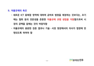 - 35 -
자율규제의 촉진9.
새로운 융복합 영역에 대하여 곧바로 법령을 제정하는 것보다는 초기- ICT ,
에는 협회 등의 전문성을 존중한 자율규제 규범 성립을 지원함으로써 시
장의 공백을 없애는 것이 바람직함
자율규제의 충분한 검증 결과나 기술 시장 현장에서의 의사가 법령에 반- ㆍ
영되도록 하여야 함
 
