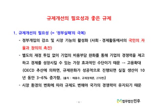- 6 -
규제개선의 필요성과 좋은 규제
규제개선의 필요성 정부실패 의 극복1. (= ‘ ’ )
정부개입의 감소 및 시장 기능의 활성화 사회 경제활동에서의- ( ㆍ 국민의 자
율과 창의의 촉진)
- 별도의 재정 투입 없이 기업의 비용부담 완화를 통해 기업의 경쟁력을 제고
하고 경제를 성장시킬 수 있는 가장 효과적인 수단이기 때문 고용확대→
추산에 의하면 규제완화가 성공적으로 진행되면 실질 생산이(OECD , 10
년 동안 증가함3~6% . 출처 배용수 규제정책론 면( : , , 270 ))
- 시장 환경의 변화에 따라 규제도 변해야 국가의 경쟁력이 유지되기 때문
 