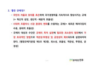 - 7 -
좋은 규제 란2. ‘ ’ ?
- 국민의 자율과 창의를 촉진하여 국가경쟁력을 지속적으로 향상시키는 규제
혁신적 성장 생산적 배분적 효율성(= , )ㆍ
- 시대적 흐름이나 시장 환경의 변화를 수용하는 규제 새로운 패러다임의(=
수용 동태적 효율성, )
규제의 대상과 수단은- 규제의 목적 실현에 필요한 최소한의 범위에서 가
장 효과적인 방법으로 객관성 투명성 및 공정성이 확보· 되도록 설정되어야
한다 행정규제기본법 제 조 제 항 최소성 효율성 객관성 투명성 공. ( 5 3 , , , , ,
정성)
 
