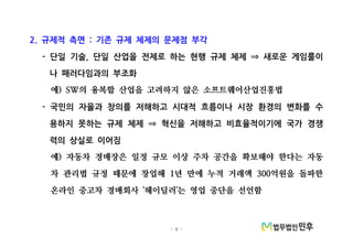 - 9 -
규제적 측면 기존 규제 체제의 문제점 부각2. :
단일 기술 단일 산업을 전제로 하는 현행 규제 체제 새로운 게임룰이- , ⇒
나 패러다임과의 부조화
예 의 융복합 산업을 고려하지 않은 소프트웨어산업진흥법) SW
국민의 자율과 창의를 저해하고 시대적 흐름이나 시장 환경의 변화를 수-
용하지 못하는 규제 체제 혁신을 저해하고 비효율적이기에 국가 경쟁⇒
력의 상실로 이어짐
예 자동차 경매장은 일정 규모 이상 주차 공간을 확보해야 한다는 자동)
차 관리법 규정 때문에 창업해 년 만에 누적 거래액 억원을 돌파한1 300
온라인 중고차 경매회사 헤이딜러 는 영업 중단을 선언함' '
 