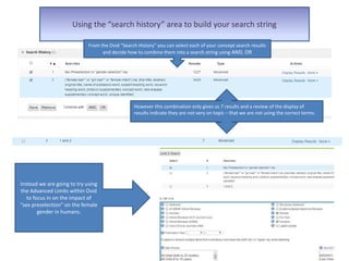 Using the “search history” area to build your search string
However this combination only gives us 7 results and a review of the display of
results indicate they are not very on topic – that we are not using the correct terms.
From the Ovid “Search History” you can select each of your concept search results
and decide how to combine them into a search string using AND, OR
Instead we are going to try using
the Advanced Limits within Ovid
to focus in on the impact of
“sex preselection” on the female
gender in humans.
 