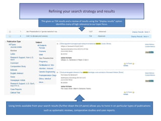 Refining your search strategy and results
However this combination only gives us 7 results and a review of the display of
results indicate they are not very on topic – that we are not using the correct terms.
This gives us 724 results and a review of results using the “display results” option
identifies many of high relevance to our topic focus.
Using limits available from your search results (further down the LH pane) allows you to hone in on particular types of publications
such as systematic reviews, comparative studies and case reports.
 