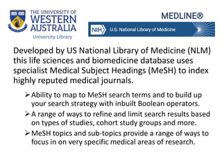Developed by US National Library of Medicine (NLM)
this life sciences and biomedicine database uses
specialist Medical Subject Headings (MeSH) to index
highly reputed medical journals.
Ability to map to MeSH search terms and to build up
your search strategy with inbuilt Boolean operators.
A range of ways to refine and limit search results based
on types of studies, cohort study groups and more.
MeSH topics and sub-topics provide a range of ways to
focus in on very specific medical areas of research.
University Library
 