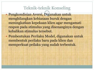 Teknik-teknik Konseling
 Pengkondisian Aversi, Digunakan untuk
menghilangkan kebiasaan buruk dengan
meningkatkan kepekaan klien agar mengamati
respon pada stimulus yang disenanginya dengan
kebalikan stimulus tersebut.
 Pembentukan Perilaku Model, digunakan untuk
membentuk perilaku baru pada klien dan
memperkuat peilaku yang sudah terbentuk.
 