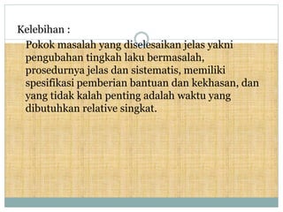 Kelebihan :
Pokok masalah yang diselesaikan jelas yakni
pengubahan tingkah laku bermasalah,
prosedurnya jelas dan sistematis, memiliki
spesifikasi pemberian bantuan dan kekhasan, dan
yang tidak kalah penting adalah waktu yang
dibutuhkan relative singkat.
 