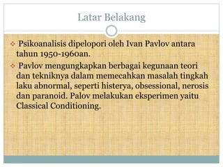 Latar Belakang
 Psikoanalisis dipelopori oleh Ivan Pavlov antara
tahun 1950-1960an.
 Pavlov mengungkapkan berbagai kegunaan teori
dan tekniknya dalam memecahkan masalah tingkah
laku abnormal, seperti histerya, obsessional, nerosis
dan paranoid. Palov melakukan eksperimen yaitu
Classical Conditioning.
 