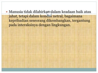  Manusia tidak dilahirkan dalam keadaan baik atau
jahat, tetapi dalam kondisi netral, bagaimana
kepribadian seseorang dikembangkan, tergantung
pada interaksinya dengan lingkungan.
 