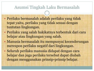 Asumsi Tingkah Laku Bermasalah
 Perilaku bermasalah adalah perilaku yang tidak
tepat yaitu, perilaku yang tidak sesuai dengan
tuntutan lingkungan.
 Perilaku yang salah hakikatnya terbentuk dari cara
belajar atau lingkungan yang salah.
 Manusia bermasalah itu mempunyai kecenderungan
merespon perilaku negatif dari lingkungan.
 Seluruh perilaku manusia didapat dengan cara
belajar dan juga perilaku tersebut dapat diubah
dengan menggunakan prinsip-prinsip belajar.
 
