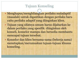 Tujuan Konseling
 Menghapus/menghilangkan perilaku maladaptif
(masalah) untuk digantikan dengan perilaku baru
yaitu perilaku adaptif yang diinginkan klien.
 Tujuan yang sifatnya umum harus dijabarkan ke
dalam perilaku yang spesifik: diinginkan oleh
konseli, konselor mampu dan bersedia membantu
mencapai tujuan tersebut.
 Konselor dan klien bersama-sama (bekerja sama)
menetapkan/merumuskan tujuan-tujuan khusus
konseling.
 