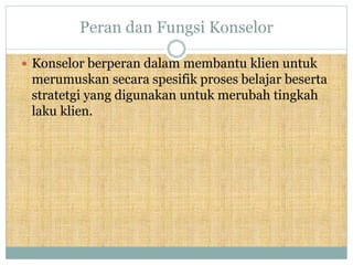 Peran dan Fungsi Konselor
 Konselor berperan dalam membantu klien untuk
merumuskan secara spesifik proses belajar beserta
stratetgi yang digunakan untuk merubah tingkah
laku klien.
 