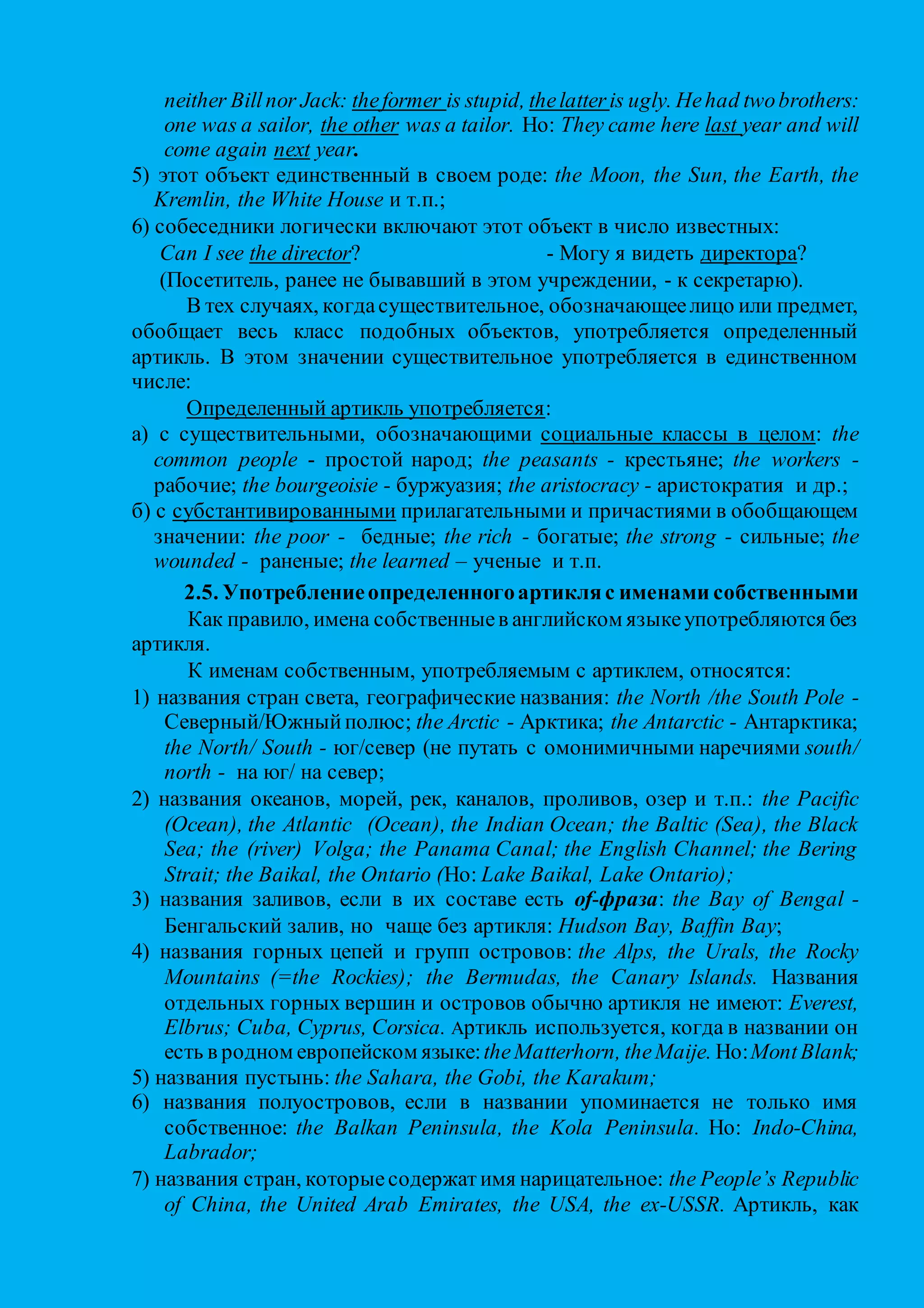on the one hand… on the other hand с одной стороны... с другой стороны
in the singular в единственном числе
in the plural во множественном числе
tell the truth говорить правду
the other day на днях, недавно
play the piano (the guitar and so on) играть на рояле (гитаре и т.п.)
What’s the time? Который час?
tell the time показывать (определять по часам) время
the sooner… the better чем скорее... тем лучше
in the morning (afternoon, evening) утром (днем, вечером)
2.6. Отсутствие артикля
В современном английском языке артикль отсутствует перед существительными в случаях:
1) перед исчисляемыми существительными во множественном числе, если те же существительные в
единственном числе были употреблены с неопределенным артиклем:
We are students. - Мы – студенты.
Horses are domestic animals. - Лошади - домашние животные.
Исчисляемые существительные, употребляющиеся в единственном числе с неопределенным артиклем в
классифицирующем значении или с определенным артиклем в обобщающем значении, во
множественном числе артикля не имеют:
A dog barks. - Dogs bark.
The monkey lives in Africa. - Monkeys live in Africa.
Если важно подчеркнуть количество исчисляемых существительных во множественном числе, перед ними
ставится количественное числительное или неопределенное местоимение some, any, several: I’ve got two
cars. There are several apples on the plate.
2) артикль отсутствует перед неисчисляемыми именами существительными (абстрактные понятия и названия
веществ), употребленными в общем значении:
Саts like milk. - Кошки любят молоко.
The sweater is made of wool. - Свитер сделан из шерсти.
Если важно указать на некоторое количество вещественных неисчисляемых существительных, обычно
употребляют неопределенные местоимения some, any: There’s some milk in the fridge. Is there any meat left?
3) Артикль не употребляется перед именами существительными собственными, так как имя собственное
достаточно конкретно и не требует дальнейших уточнений: Рeter is my best friend. Here Smirnov comes.
Moscow is the capital of Russia. Europe and Asia make up one continent.
Кроме фамилий, имен, названий городов, стран, мы обычно употребляем без артикля названия
континентов: Africa, графств: Berkshire,штатов: Texas, улиц: Regent Street, площадей: Red Square,парков:
Hyde Park, озер: Lake Windermere, а также ряд выражений, которые относятся к главным городским
постройкам: Oxford University (нo: the University of Oxford), Cambridge Polytechnic, Westminster Abbey,
Salisbury Cathedral, Bognor Town Hall, Wigan Police Station, Birmingham Airport и т.п.;
4) артикль не употребляется перед существительными, обозначающими титулы, звания и форму обращения,
если за ними следует имя собственное: Admiral Nelson, Dr Livingston, Mr. Smith, Duke Wellington, Your
Majesty, Professor Brown. Или: Good morning, sweet child.How’s life, old chap? I’d come back later, Father
John.
5) артикль не употребляется перед существительными, обозначающими названия времен года, месяцев, дней
и приемов пищи: Summer is my favourite season. On Friday; in October; to have breakfast (lunch, dinner,
etc.) Когда имеется в виду определенная дата, период или прием пищи, употребляется определенный
артикль: in the fall (in the autumn,in the October) of 1991.To же касается и слова weather:I like fine weather.
What’s the weather like?
6) артикль отсутствует перед существительными, употребляющимися парами и соединенными предлогами
типа from… to/ till: from Liverpool to Manchester; from early morning till late at night;
7) артикль обычно отсутствует в заголовках газетных, журнальных статей: Man Killed On Mountain;
объявлений, плакатов: SuperCinema Ritz Hotel; а также в текстах товарных ярлыков, инструкций: Replace
bulb for blinker.Release cover; тeлeгpaмм: WIFE ILL MUST CANCEL HOLIDAY; словарных гнездах (palm
- ладонь); памятках: Take car to garage. Buy buttons; визитных карточках: J. Smith, Personnel Manager;
конспектах: In 17th
century balance of power ‘tween King and nobles changed. Кроме того – перед
сокращениями: BA = Bachelor of Arts; MP = Member of Parliament и словами-акронимами,
обозначающими названия организаций, когда все заглавные буквы, составляющие слово, читаются как
единое слово: NATO [`neitυ], UNO [`ju:nυ], UNESCO [ju`neskυ]. В тех случаях, когда каждая заглавная
буква, составляющая сокращение, читается по отдельности, перед словом-сокращением ставится
определенный артикль: the UN [ði`ju:`en], the BBC [ð`bi:`bi:`si:];
8) артикль не употребляется в составе устойчивых словосочетаний (идиоматических выражений), в которых
 