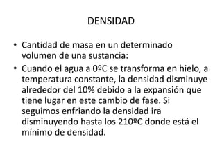 • Cantidad de masa en un determinado
volumen de una sustancia:
• Cuando el agua a 0ºC se transforma en hielo, a
temperatura constante, la densidad disminuye
alrededor del 10% debido a la expansión que
tiene lugar en este cambio de fase. Si
seguimos enfriando la densidad ira
disminuyendo hasta los 210ºC donde está el
mínimo de densidad.
DENSIDAD
 