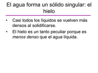 El agua forma un sólido singular: el
hielo
• Casi todos los líquidos se vuelven más
densos al solidificarse.
• El hielo es un tanto peculiar porque es
menos denso que el agua líquida.
 