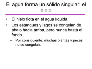 • El hielo flota en el agua líquida.
• Los estanques y lagos se congelan de
abajo hacia arriba, pero nunca hasta el
fondo.
– Por consiguiente, muchas plantas y peces
no se congelan.
El agua forma un sólido singular: el
hielo
 