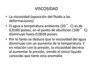 • La viscosidad (oposición del fluido a las
deformaciones)
• El agua a temperatura ambiente (20 °C) es de
0,0100 poises; en el punto de ebullición (100 °C)
disminuye hasta 0,0028 poises.
• Por lo tanto se deduce que la viscosidad del agua
disminuye con un aumento de la temperatura. Y
en relación con la presión, la viscosidad decrece
al aumentar la presión, siendo el único líquido
conocido que tiene esta anomalía.
VISCOSIDAD
 