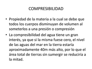 • Propiedad de la materia a la cual se debe que
todos los cuerpos disminuyan de volumen al
someterlos a una presión o compresión
• La compresibilidad del agua tiene un gran
interés, ya que si la misma fuese cero, el nivel
de las aguas del mar en la tierra estaría
aproximadamente 40m más alto, por lo que el
área total de tierras sin sumergir se reduciría a
la mitad.
COMPRESIBILIDAD
 