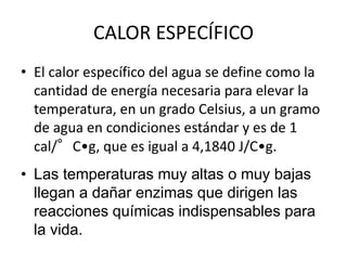 • El calor específico del agua se define como la
cantidad de energía necesaria para elevar la
temperatura, en un grado Celsius, a un gramo
de agua en condiciones estándar y es de 1
cal/°C•g, que es igual a 4,1840 J/C•g.
CALOR ESPECÍFICO
• Las temperaturas muy altas o muy bajas
llegan a dañar enzimas que dirigen las
reacciones químicas indispensables para
la vida.
 