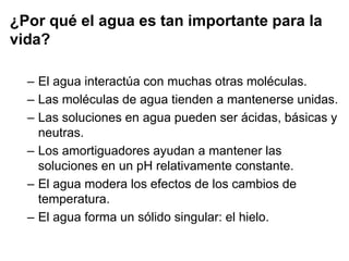 ¿Por qué el agua es tan importante para la
vida?
– El agua interactúa con muchas otras moléculas.
– Las moléculas de agua tienden a mantenerse unidas.
– Las soluciones en agua pueden ser ácidas, básicas y
neutras.
– Los amortiguadores ayudan a mantener las
soluciones en un pH relativamente constante.
– El agua modera los efectos de los cambios de
temperatura.
– El agua forma un sólido singular: el hielo.
 