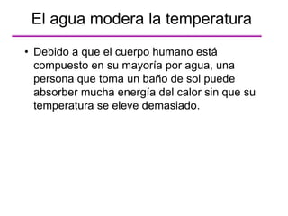 • Debido a que el cuerpo humano está
compuesto en su mayoría por agua, una
persona que toma un baño de sol puede
absorber mucha energía del calor sin que su
temperatura se eleve demasiado.
El agua modera la temperatura
 