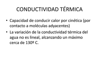 • Capacidad de conducir calor por cinética (por
contacto a moléculas adyacentes)
• La variación de la conductividad térmica del
agua no es lineal, alcanzando un máximo
cerca de 130º C.
CONDUCTIVIDAD TÉRMICA
 