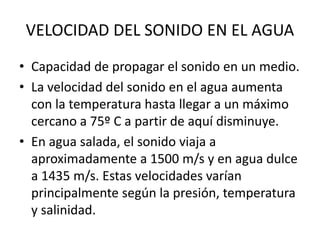 • Capacidad de propagar el sonido en un medio.
• La velocidad del sonido en el agua aumenta
con la temperatura hasta llegar a un máximo
cercano a 75º C a partir de aquí disminuye.
• En agua salada, el sonido viaja a
aproximadamente a 1500 m/s y en agua dulce
a 1435 m/s. Estas velocidades varían
principalmente según la presión, temperatura
y salinidad.
VELOCIDAD DEL SONIDO EN EL AGUA
 