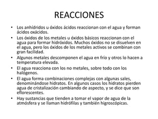 • Los anhídridos u óxidos ácidos reaccionan con el agua y forman
ácidos oxácidos.
• Los óxidos de los metales u óxidos básicos reaccionan con el
agua para formar hidróxidos. Muchos óxidos no se disuelven en
el agua, pero los óxidos de los metales activos se combinan con
gran facilidad.
• Algunos metales descomponen el agua en frío y otros lo hacen a
temperatura elevada.
• El agua reacciona con los no metales, sobre todo con los
halógenos.
• El agua forma combinaciones complejas con algunas sales,
denominándose hidratos. En algunos casos los hidratos pierden
agua de cristalización cambiando de aspecto, y se dice que son
eflorescentes.
• Hay sustancias que tienden a tomar el vapor de agua de la
atmósfera y se llaman hidrófilas y también higroscópicas.
REACCIONES
 